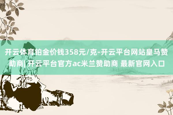 开云体育铂金价钱358元/克-开云平台网站皇马赞助商| 开云平台官方ac米兰赞助商 最新官网入口