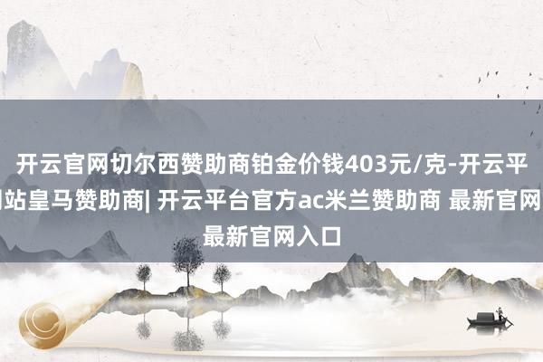 开云官网切尔西赞助商铂金价钱403元/克-开云平台网站皇马赞助商| 开云平台官方ac米兰赞助商 最新官网入口