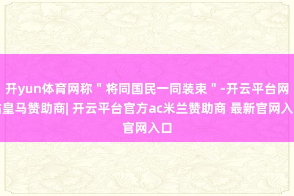 开yun体育网称＂将同国民一同装束＂-开云平台网站皇马赞助商| 开云平台官方ac米兰赞助商 最新官网入口