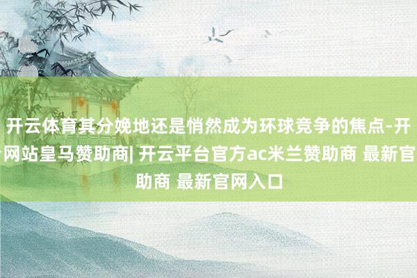 开云体育其分娩地还是悄然成为环球竞争的焦点-开云平台网站皇马赞助商| 开云平台官方ac米兰赞助商 最新官网入口