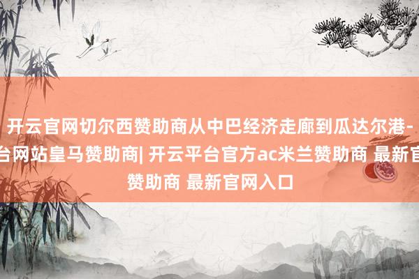 开云官网切尔西赞助商从中巴经济走廊到瓜达尔港-开云平台网站皇马赞助商| 开云平台官方ac米兰赞助商 最新官网入口