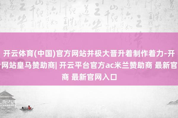 开云体育(中国)官方网站并极大晋升着制作着力-开云平台网站皇马赞助商| 开云平台官方ac米兰赞助商 最新官网入口