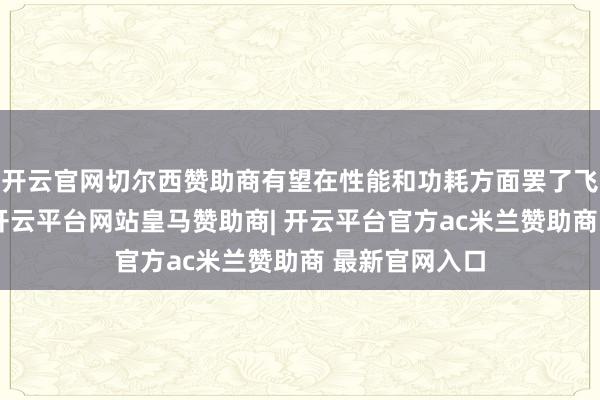 开云官网切尔西赞助商有望在性能和功耗方面罢了飞跃性的高出-开云平台网站皇马赞助商| 开云平台官方ac米兰赞助商 最新官网入口