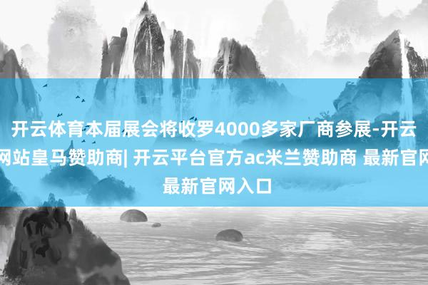 开云体育本届展会将收罗4000多家厂商参展-开云平台网站皇马赞助商| 开云平台官方ac米兰赞助商 最新官网入口