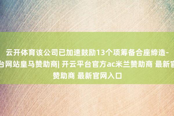 云开体育该公司已加速鼓励13个项筹备合座缔造-开云平台网站皇马赞助商| 开云平台官方ac米兰赞助商 最新官网入口