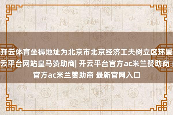 开云体育坐褥地址为北京市北京经济工夫树立区环景路21号院-开云平台网站皇马赞助商| 开云平台官方ac米兰赞助商 最新官网入口