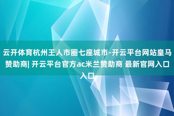 云开体育杭州王人市圈七座城市-开云平台网站皇马赞助商| 开云平台官方ac米兰赞助商 最新官网入口