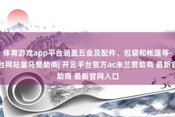 体育游戏app平台涵盖五金及配件、包袋和帐篷等-开云平台网站皇马赞助商| 开云平台官方ac米兰赞助商 最新官网入口