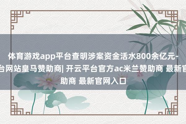 体育游戏app平台查明涉案资金活水800余亿元-开云平台网站皇马赞助商| 开云平台官方ac米兰赞助商 最新官网入口