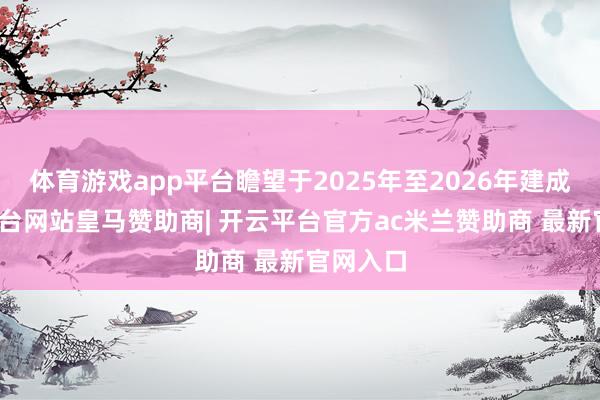体育游戏app平台瞻望于2025年至2026年建成-开云平台网站皇马赞助商| 开云平台官方ac米兰赞助商 最新官网入口