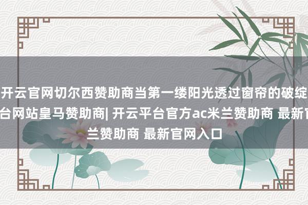 开云官网切尔西赞助商当第一缕阳光透过窗帘的破绽-开云平台网站皇马赞助商| 开云平台官方ac米兰赞助商 最新官网入口