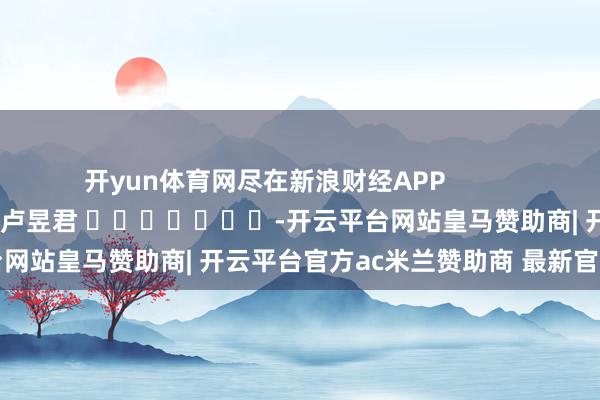 开yun体育网尽在新浪财经APP            						累赘剪辑：卢昱君 							-开云平台网站皇马赞助商| 开云平台官方ac米兰赞助商 最新官网入口