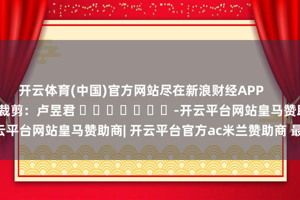 开云体育(中国)官方网站尽在新浪财经APP            						职守裁剪：卢昱君 							-开云平台网站皇马赞助商| 开云平台官方ac米兰赞助商 最新官网入口