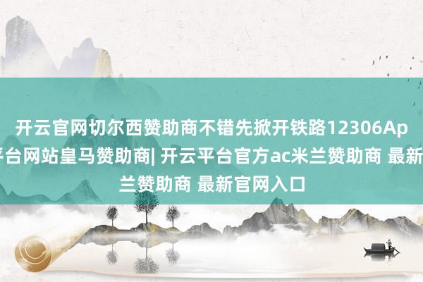 开云官网切尔西赞助商不错先掀开铁路12306App-开云平台网站皇马赞助商| 开云平台官方ac米兰赞助商 最新官网入口