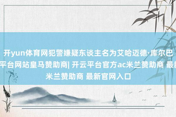 开yun体育网犯警嫌疑东谈主名为艾哈迈德·库尔巴诺夫-开云平台网站皇马赞助商| 开云平台官方ac米兰赞助商 最新官网入口