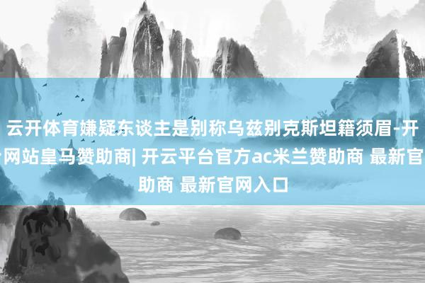 云开体育嫌疑东谈主是别称乌兹别克斯坦籍须眉-开云平台网站皇马赞助商| 开云平台官方ac米兰赞助商 最新官网入口