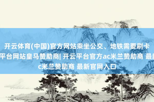 开云体育(中国)官方网站乘坐公交、地铁需要刷卡考证-开云平台网站皇马赞助商| 开云平台官方ac米兰赞助商 最新官网入口