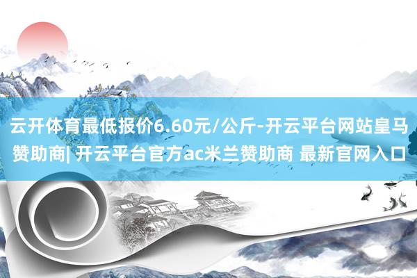 云开体育最低报价6.60元/公斤-开云平台网站皇马赞助商| 开云平台官方ac米兰赞助商 最新官网入口