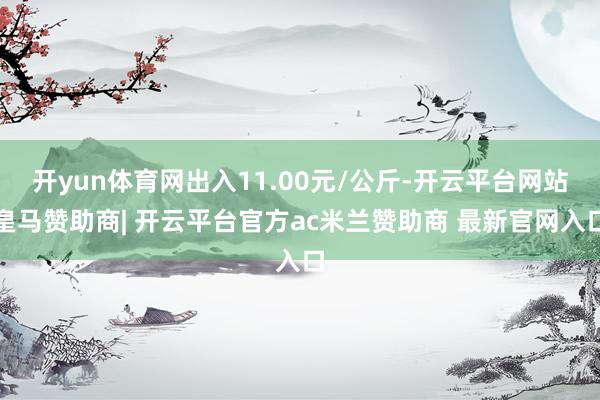 开yun体育网出入11.00元/公斤-开云平台网站皇马赞助商| 开云平台官方ac米兰赞助商 最新官网入口