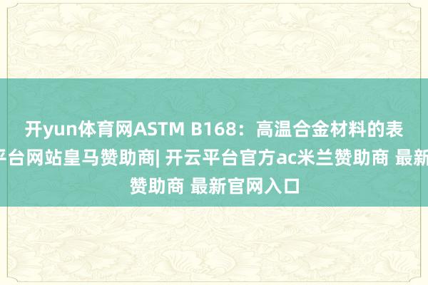 开yun体育网ASTM B168：高温合金材料的表率-开云平台网站皇马赞助商| 开云平台官方ac米兰赞助商 最新官网入口