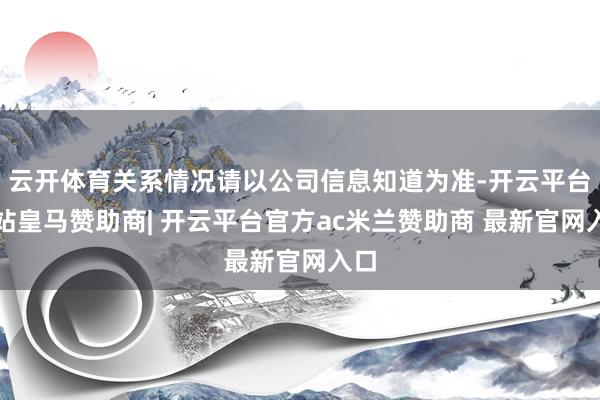 云开体育关系情况请以公司信息知道为准-开云平台网站皇马赞助商| 开云平台官方ac米兰赞助商 最新官网入口