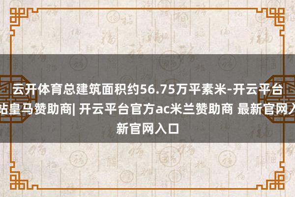 云开体育总建筑面积约56.75万平素米-开云平台网站皇马赞助商| 开云平台官方ac米兰赞助商 最新官网入口