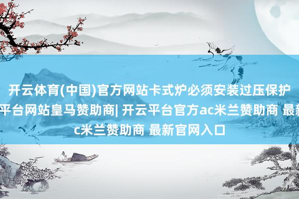 开云体育(中国)官方网站卡式炉必须安装过压保护装配-开云平台网站皇马赞助商| 开云平台官方ac米兰赞助商 最新官网入口