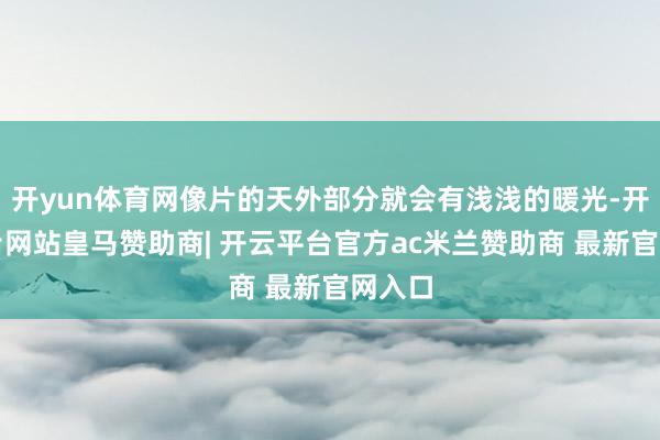 开yun体育网像片的天外部分就会有浅浅的暖光-开云平台网站皇马赞助商| 开云平台官方ac米兰赞助商 最新官网入口
