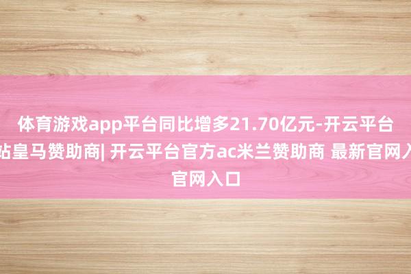 体育游戏app平台同比增多21.70亿元-开云平台网站皇马赞助商| 开云平台官方ac米兰赞助商 最新官网入口