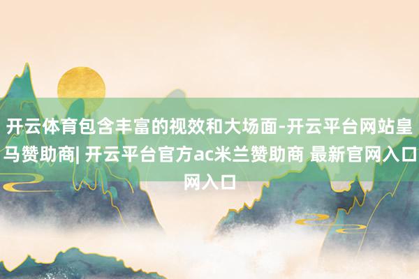 开云体育包含丰富的视效和大场面-开云平台网站皇马赞助商| 开云平台官方ac米兰赞助商 最新官网入口