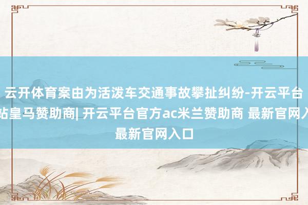 云开体育案由为活泼车交通事故攀扯纠纷-开云平台网站皇马赞助商| 开云平台官方ac米兰赞助商 最新官网入口