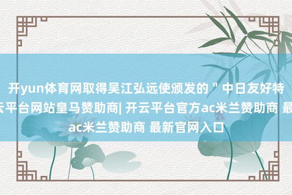 开yun体育网取得吴江弘远使颁发的＂中日友好特别奖＂-开云平台网站皇马赞助商| 开云平台官方ac米兰赞助商 最新官网入口