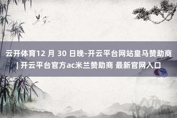 云开体育12 月 30 日晚-开云平台网站皇马赞助商| 开云平台官方ac米兰赞助商 最新官网入口