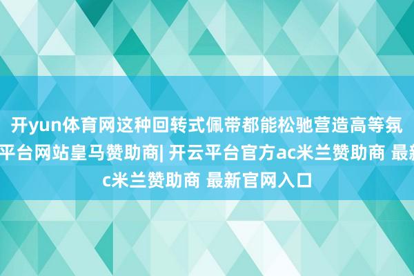 开yun体育网这种回转式佩带都能松驰营造高等氛围感-开云平台网站皇马赞助商| 开云平台官方ac米兰赞助商 最新官网入口