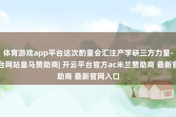 体育游戏app平台这次酌量会汇注产学研三方力量-开云平台网站皇马赞助商| 开云平台官方ac米兰赞助商 最新官网入口