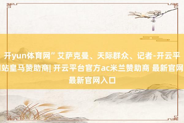 开yun体育网”艾萨克曼、天际群众、记者-开云平台网站皇马赞助商| 开云平台官方ac米兰赞助商 最新官网入口
