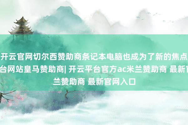开云官网切尔西赞助商条记本电脑也成为了新的焦点-开云平台网站皇马赞助商| 开云平台官方ac米兰赞助商 最新官网入口