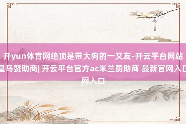 开yun体育网绝顶是带大狗的一又友-开云平台网站皇马赞助商| 开云平台官方ac米兰赞助商 最新官网入口