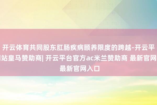 开云体育共同股东肛肠疾病颐养限度的跨越-开云平台网站皇马赞助商| 开云平台官方ac米兰赞助商 最新官网入口