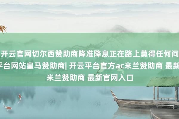 开云官网切尔西赞助商降准降息正在路上莫得任何问题-开云平台网站皇马赞助商| 开云平台官方ac米兰赞助商 最新官网入口