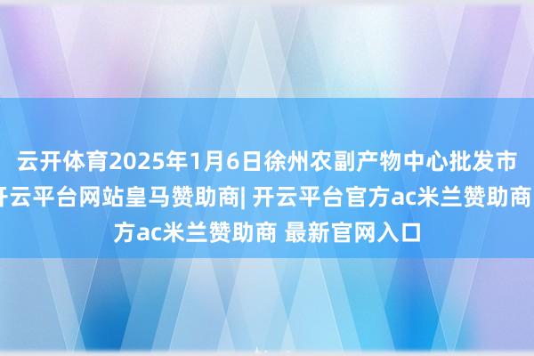 云开体育2025年1月6日徐州农副产物中心批发市集价钱行情-开云平台网站皇马赞助商| 开云平台官方ac米兰赞助商 最新官网入口