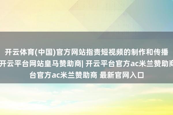 开云体育(中国)官方网站指责短视频的制作和传播速率大大加速-开云平台网站皇马赞助商| 开云平台官方ac米兰赞助商 最新官网入口