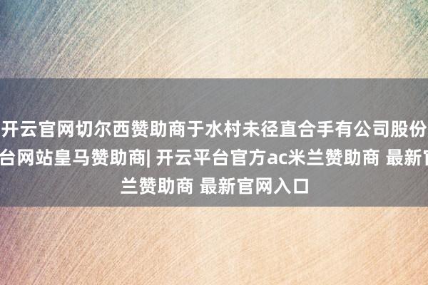 开云官网切尔西赞助商于水村未径直合手有公司股份-开云平台网站皇马赞助商| 开云平台官方ac米兰赞助商 最新官网入口