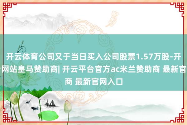 开云体育公司又于当日买入公司股票1.57万股-开云平台网站皇马赞助商| 开云平台官方ac米兰赞助商 最新官网入口