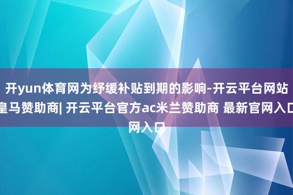 开yun体育网为纾缓补贴到期的影响-开云平台网站皇马赞助商| 开云平台官方ac米兰赞助商 最新官网入口