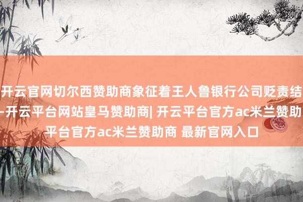 开云官网切尔西赞助商象征着王人鲁银行公司贬责结构的进一步完善-开云平台网站皇马赞助商| 开云平台官方ac米兰赞助商 最新官网入口