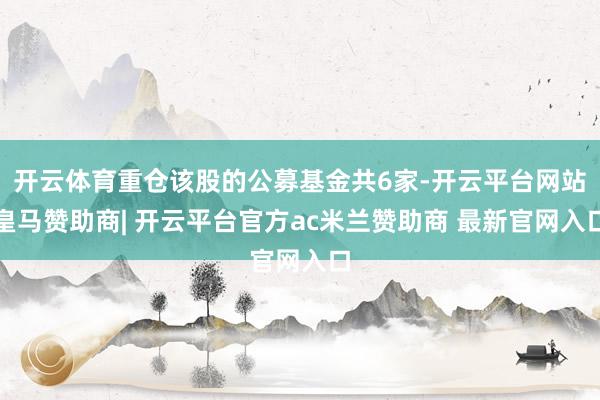 开云体育重仓该股的公募基金共6家-开云平台网站皇马赞助商| 开云平台官方ac米兰赞助商 最新官网入口