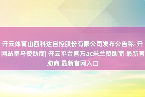 开云体育山西科达自控股份有限公司发布公告称-开云平台网站皇马赞助商| 开云平台官方ac米兰赞助商 最新官网入口