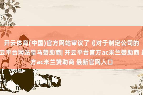 开云体育(中国)官方网站审议了《对于制定公司的议案》等-开云平台网站皇马赞助商| 开云平台官方ac米兰赞助商 最新官网入口