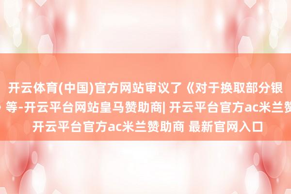 开云体育(中国)官方网站审议了《对于换取部分银行授信额度的议案》等-开云平台网站皇马赞助商| 开云平台官方ac米兰赞助商 最新官网入口